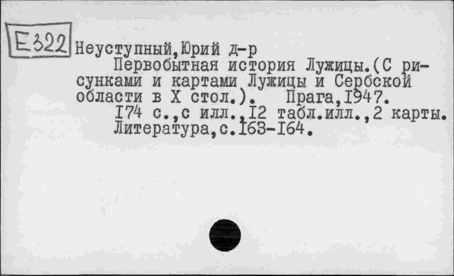 ﻿Неуступный,Юрий д-р
Первобытная история Лужицы.(С рисунками и картами Лужицы и Сербской области в X стол.). Прага,1947.
174 с.,с илл.,12 табл.илл.,2 карты.
Литература,с.163-164.